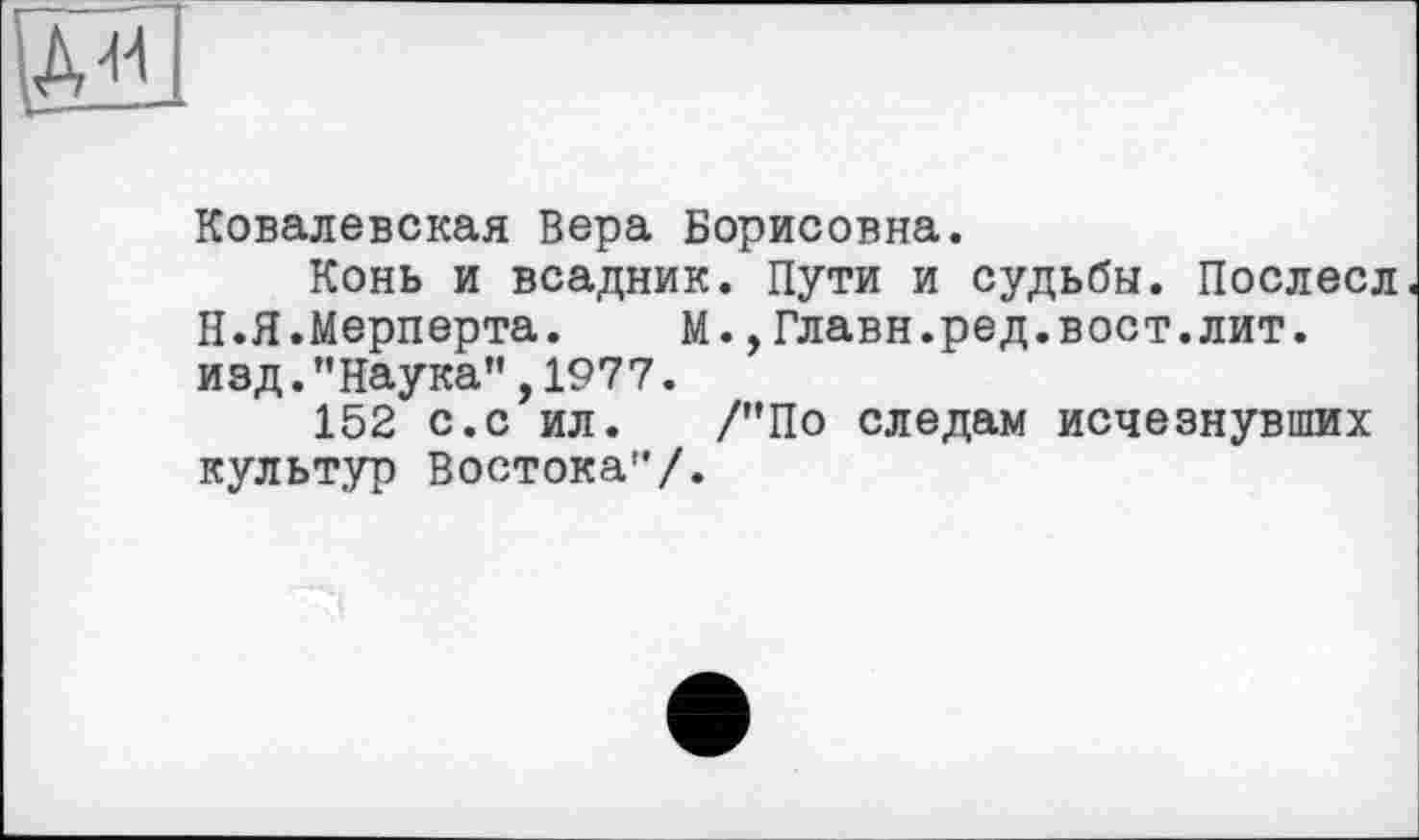 ﻿Ad4
Ковалевская Вера Борисовна.
Конь и всадник. Пути и судьбы. Послесл Н.Я.Мерперта. М.,Главн.ред.вост.лит. изд."Наука”,1977.
152 с.с ил. /"По следам исчезнувших культур Востока"/.